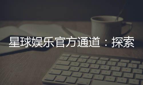 星球娱乐官方通道：探索顶级电子游艺的尊享体验
