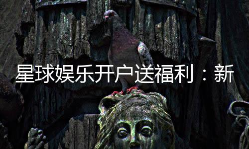 星球娱乐开户送福利：新会员专享豪礼与高额返利