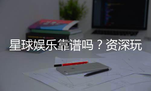 星球娱乐靠谱吗？资深玩家带你揭秘真实体验