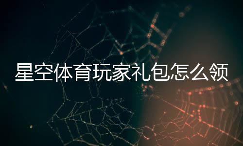 星空体育玩家礼包怎么领取？兑换码、使用教程与礼包内容全解析