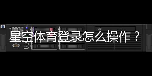 星空体育登录怎么操作？新手注册、忘记密码与常见问题详解