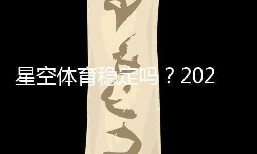 星空体育稳定吗？2026最新稳定性评测与安全提现全解析