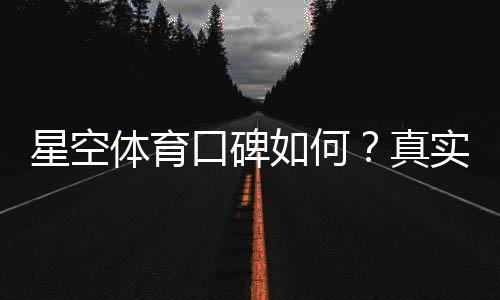 星空体育口碑如何？真实用户评价、平台可靠性与潜在风险一文看懂