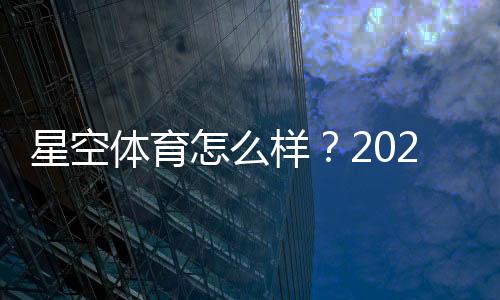 星空体育怎么样？2026最新版全面评测：平台安全、充值提现与真实用户体验解析