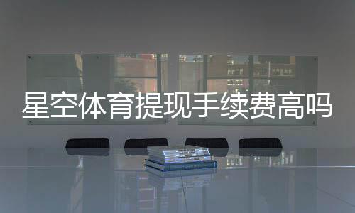 星空体育提现手续费高吗？最新费率、原因与省钱技巧一文看懂