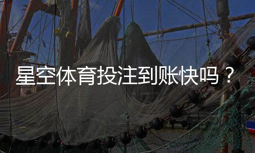 星空体育投注到账快吗？提现到账速度、影响因素与常见问题详解