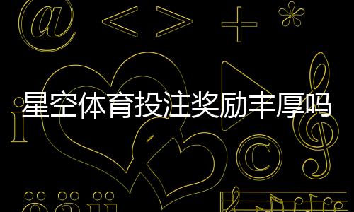 星空体育投注奖励丰厚吗?优惠种类、领取条件与实测评估