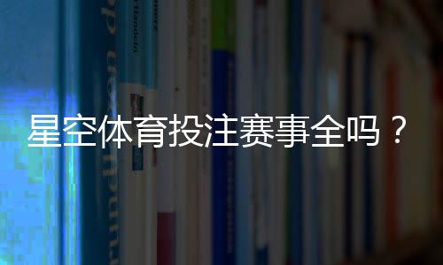 星空体育投注赛事全吗？赛事覆盖范围、热门比赛与投注攻略一文看懂