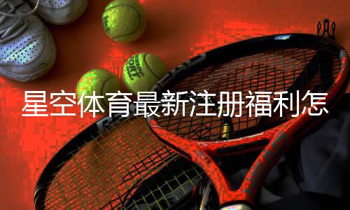 星空体育最新注册福利怎么领取？新用户领取步骤与注意事项