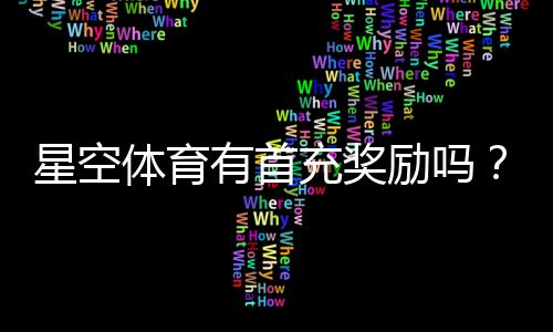 星空体育有首充奖励吗？首充优惠规则、领取步骤与注意事项详解