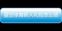 星空体育新人礼包怎么领？新手领取、激活与使用全攻略