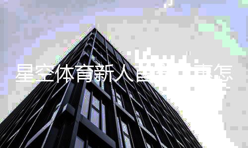 星空体育新人首充优惠怎么玩？领取步骤、使用规则与注意事项一览