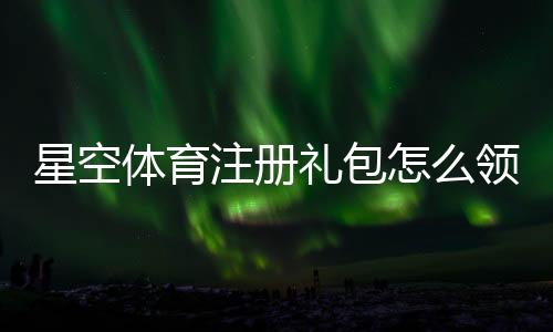 星空体育注册礼包怎么领？新手领取流程、奖励内容与注意事项