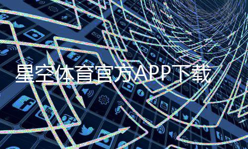 星空体育官方APP下载教程：最新版iOS安卓安装、注册与常见问题全攻略