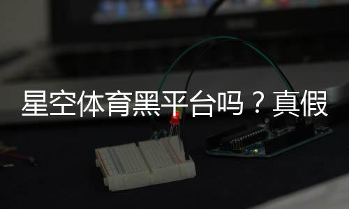 星空体育黑平台吗？真假辨别与防骗维权全攻略
