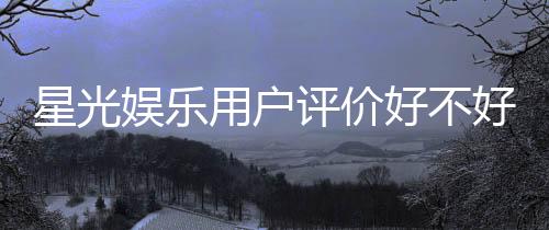 星光娱乐用户评价好不好？真实玩家体验分享与深度解析