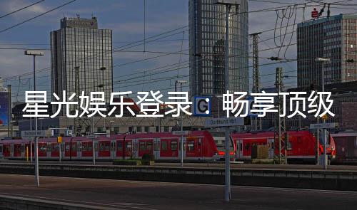星光娱乐登录：畅享顶级棋牌电游的星光之旅