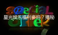 星光娱乐福利多吗？揭秘其丰厚福利与独家优惠