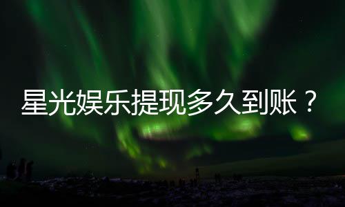 星光娱乐提现多久到账？实测到账时效与提款技巧分享