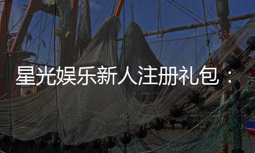 星光娱乐新人注册礼包：首存即送888元限时领取！