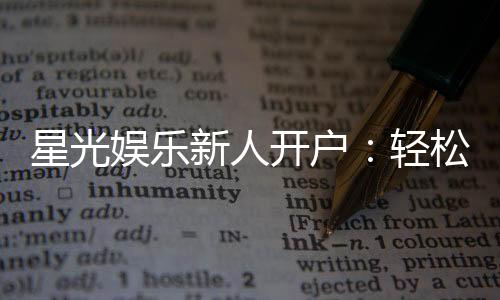 星光娱乐新人开户：轻松注册即享豪华首存礼遇