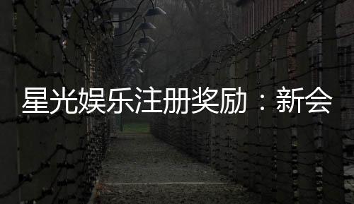 星光娱乐注册奖励：新会员专享豪礼与高额返利