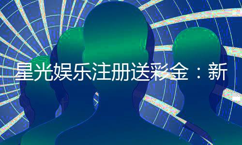 星光娱乐注册送彩金：新会员首存即赠8888彩金礼包