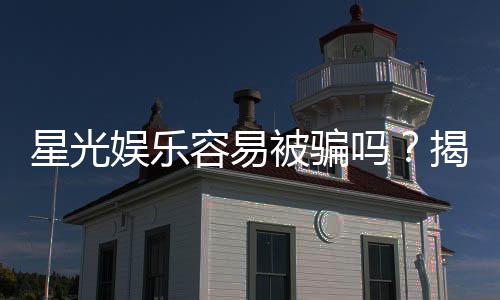 星光娱乐容易被骗吗？揭秘平台安全性与防骗攻略