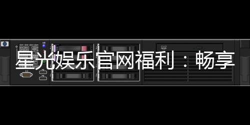 星光娱乐官网福利：畅享独家优惠与豪华礼包