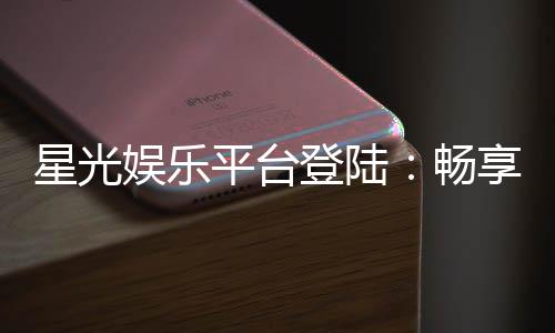 星光娱乐平台登陆：畅享顶级棋牌与电子游艺的尊贵体验