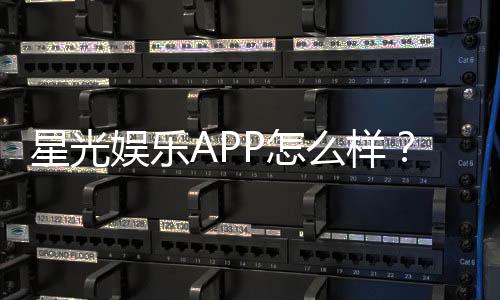 星光娱乐APP怎么样？资深玩家带你全面评测体验