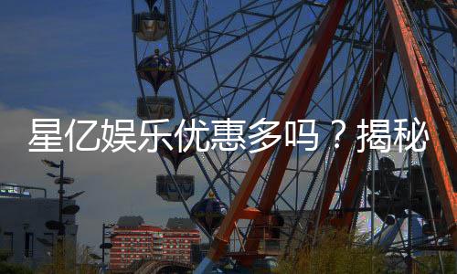 星亿娱乐优惠多吗？揭秘其丰富福利与独家优惠活动