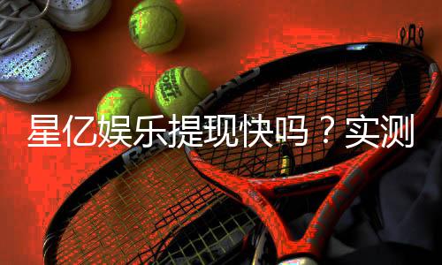 星亿娱乐提现快吗？实测到账速度与提现技巧分享