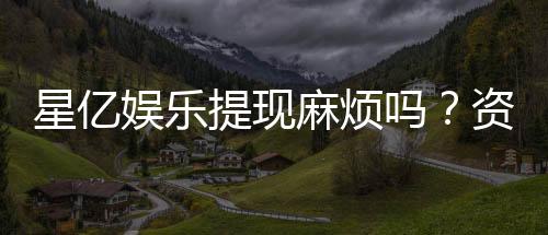 星亿娱乐提现麻烦吗？资深玩家分享快速到账技巧与心得