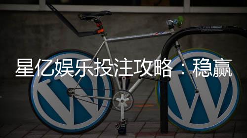星亿娱乐投注攻略：稳赢技巧与实战经验分享