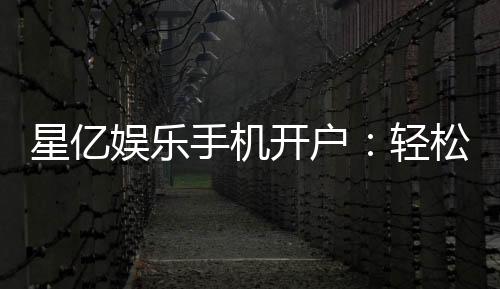 星亿娱乐手机开户:轻松三步完成注册畅享顶级游戏体验
