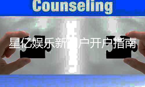星亿娱乐新用户开户指南：轻松注册享首存礼金与新手福利