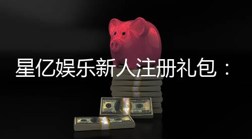 星亿娱乐新人注册礼包：首存豪礼加码限时领取攻略