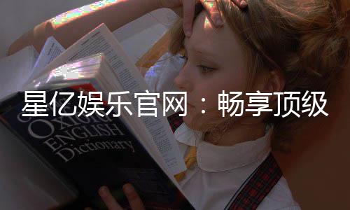 星亿娱乐官网：畅享顶级棋牌电游的豪华盛宴