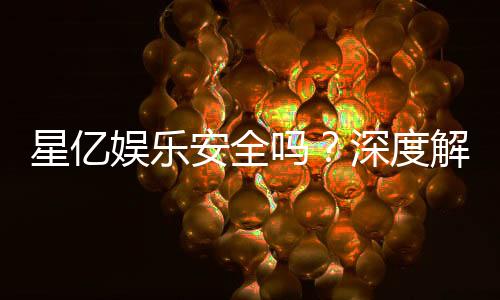 星亿娱乐安全吗？深度解析平台可靠性与玩家体验