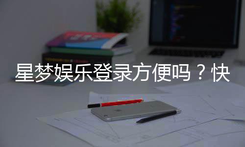 星梦娱乐登录方便吗?快速注册与流畅体验全解析