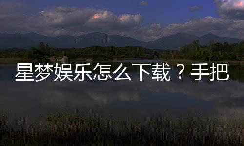 星梦娱乐怎么下载?手把手教你快速安装畅玩