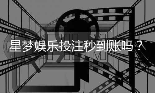 星梦娱乐投注秒到账吗?实测到账速度与平台优势解析