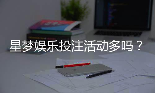 星梦娱乐投注活动多吗？资深玩家揭秘其特色优惠与参与攻略