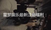 星梦娱乐最新注册福利：新会员专享豪礼与高额返水等你拿