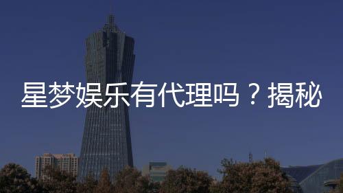 星梦娱乐有代理吗？揭秘代理加盟条件与流程