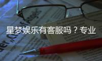 星梦娱乐有客服吗？专业客服团队全天候为您解答疑问