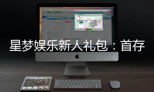 星梦娱乐新人礼包：首存即送豪礼畅享棋牌电子游艺新体验
