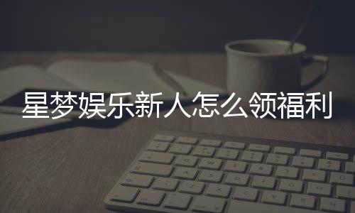 星梦娱乐新人怎么领福利?手把手教你轻松获取首存礼金