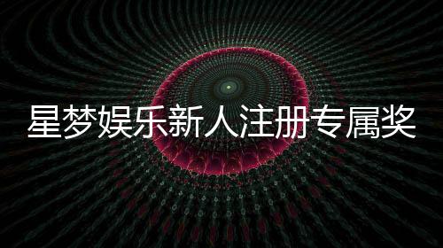 星梦娱乐新人注册专属奖励：首存礼包与VIP特权限时放送